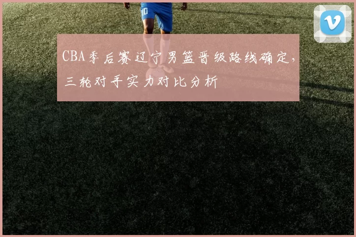 CBA季后赛辽宁男篮晋级路线确定，三轮对手实力对比分析
