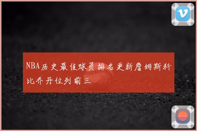 NBA历史最佳球员排名更新詹姆斯科比乔丹位列前三