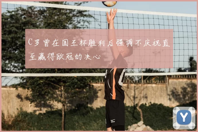 C罗曾在国王杯胜利后强调不庆祝直至赢得欧冠的决心