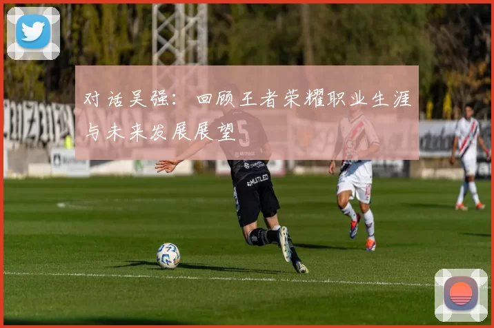 对话吴强：回顾王者荣耀职业生涯与未来发展展望