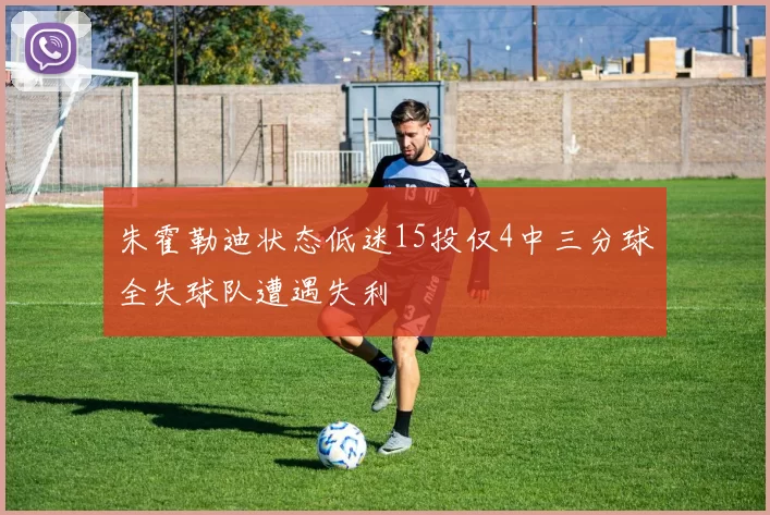 朱霍勒迪状态低迷15投仅4中三分球全失球队遭遇失利