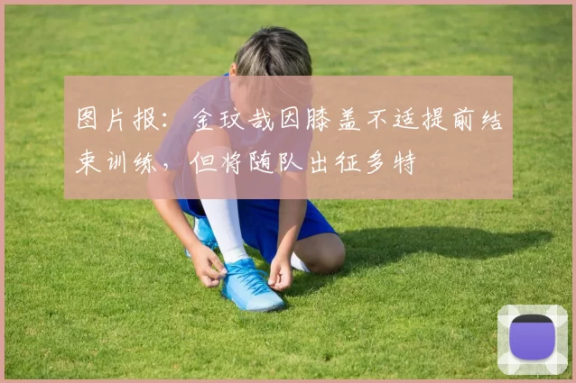 图片报：金玟哉因膝盖不适提前结束训练，但将随队出征多特