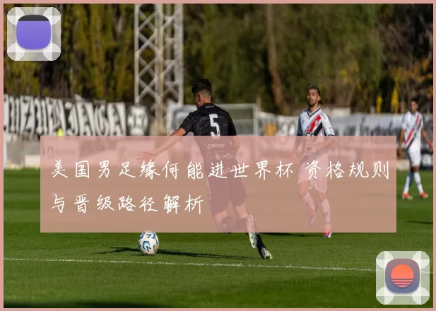 美国男足缘何能进世界杯 资格规则与晋级路径解析