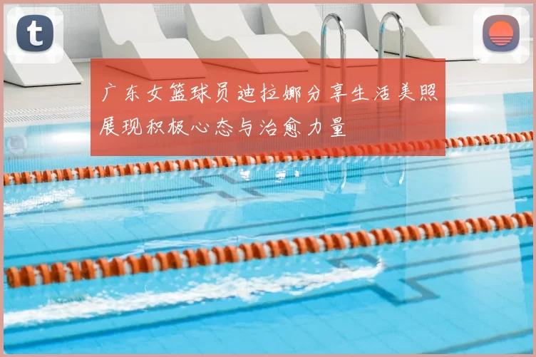 广东女篮球员迪拉娜分享生活美照展现积极心态与治愈力量