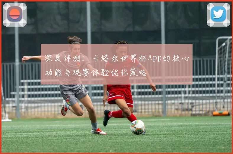 深度评测：卡塔尔世界杯App的核心功能与观赛体验优化策略
