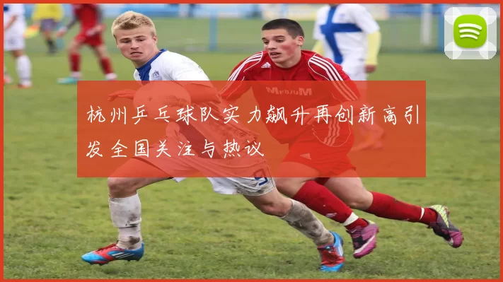 杭州乒乓球队实力飙升再创新高引发全国关注与热议