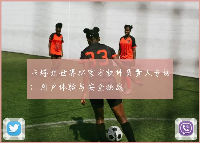 卡塔尔世界杯官方软件负责人专访：用户体验与安全挑战