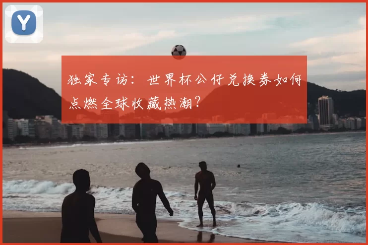 独家专访:世界杯公仔兑换券如何点燃全球收藏热潮?