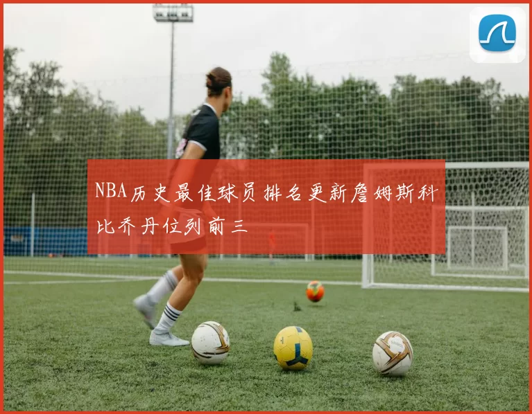 NBA历史最佳球员排名更新詹姆斯科比乔丹位列前三