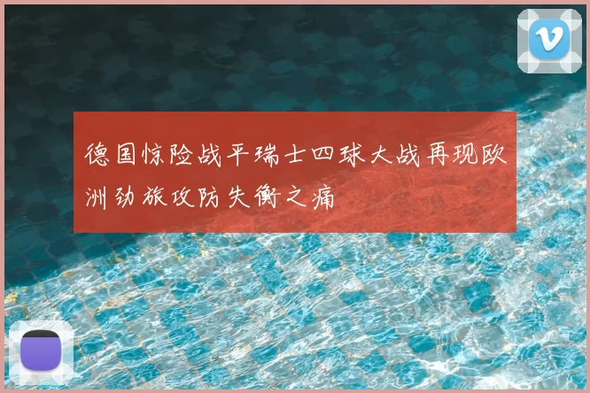 德国惊险战平瑞士四球大战再现欧洲劲旅攻防失衡之痛