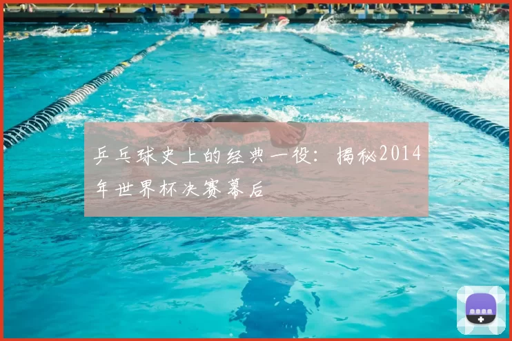 乒乓球史上的经典一役：揭秘2014年世界杯决赛幕后