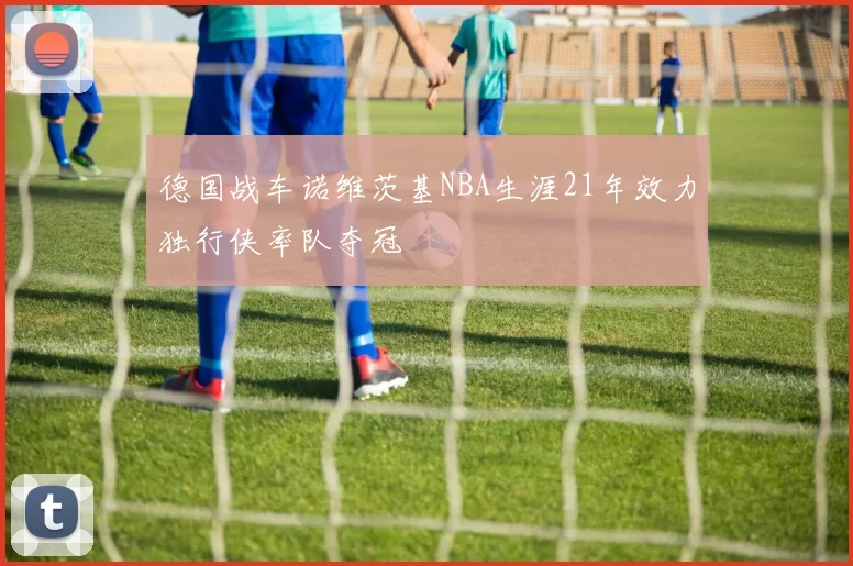 德国战车诺维茨基NBA生涯21年效力独行侠率队夺冠