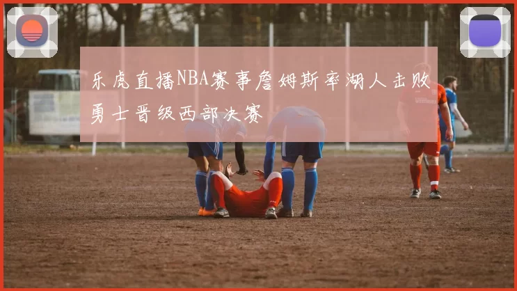 乐虎直播NBA赛事詹姆斯率湖人击败勇士晋级西部决赛