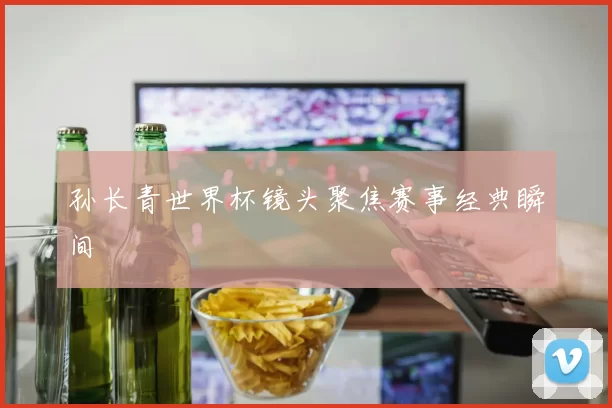 孙长青世界杯镜头聚焦赛事经典瞬间
