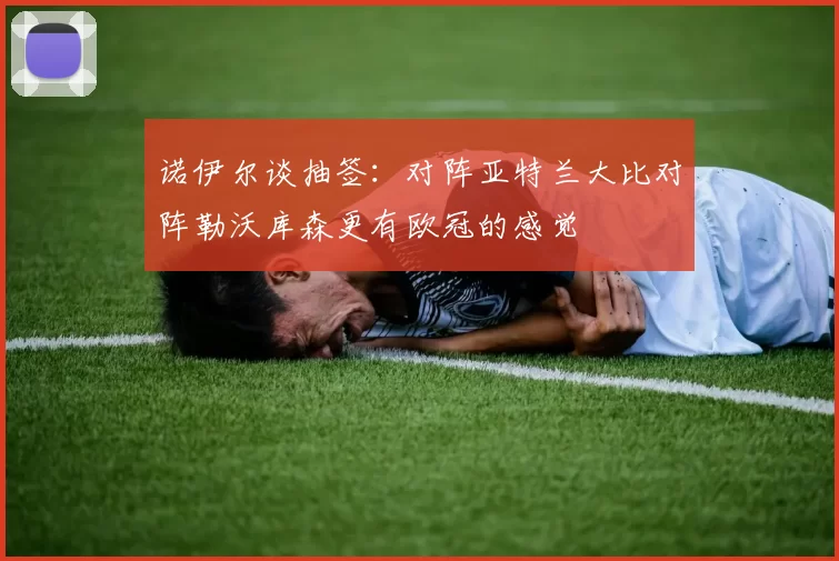 诺伊尔谈抽签:对阵亚特兰大比对阵勒沃库森更有欧冠的感觉