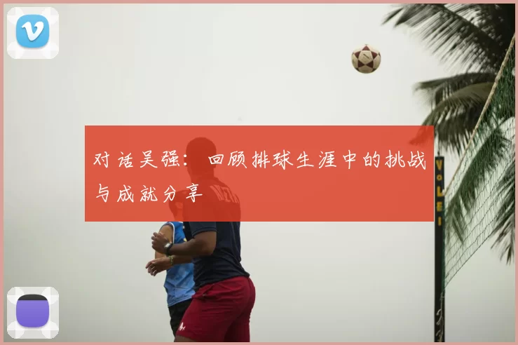对话吴强：回顾排球生涯中的挑战与成就分享