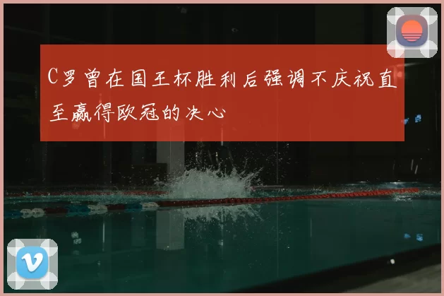C罗曾在国王杯胜利后强调不庆祝直至赢得欧冠的决心