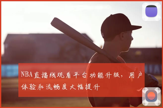 NBA直播线观看平台功能升级,用户体验和流畅度大幅提升