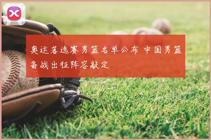 奥运落选赛男篮名单公布 中国男篮备战出征阵容敲定
