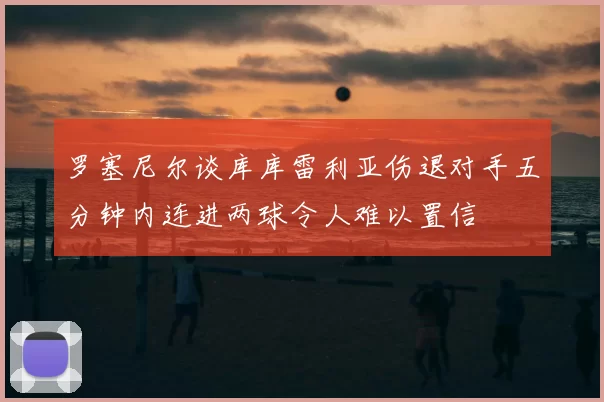 罗塞尼尔谈库库雷利亚伤退对手五分钟内连进两球令人难以置信