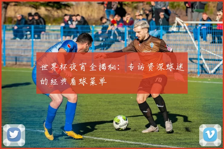 世界杯夜宵全揭秘:专访资深球迷的经典看球菜单