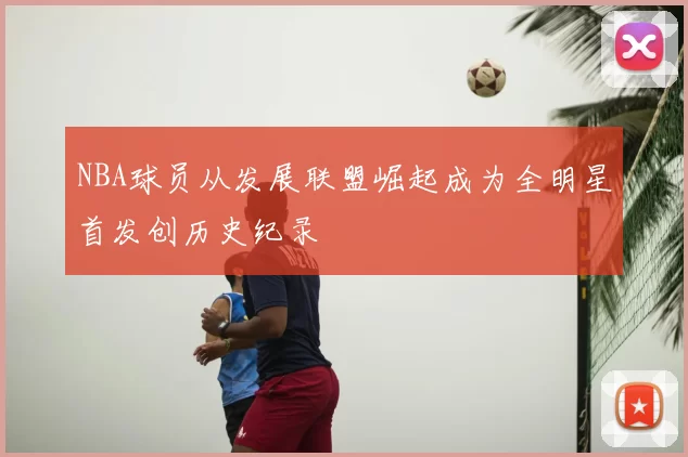 NBA球员从发展联盟崛起成为全明星首发创历史纪录