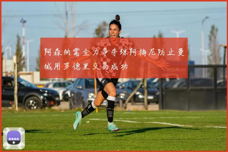 阿森纳需全力争夺琼阿梅尼防止曼城用罗德里交易成功