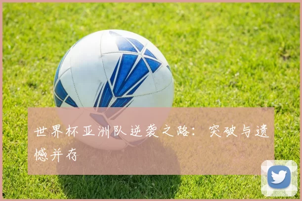世界杯亚洲队逆袭之路:突破与遗憾并存