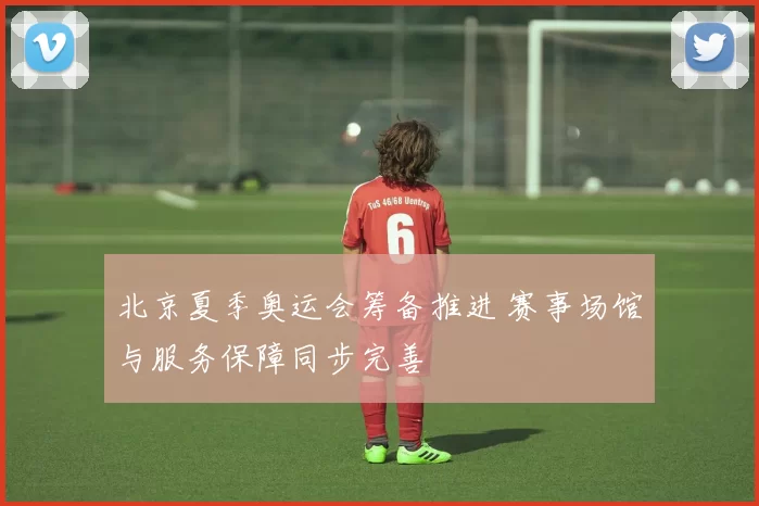 北京夏季奥运会筹备推进 赛事场馆与服务保障同步完善