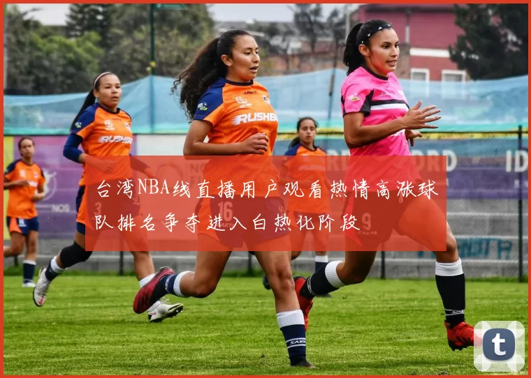 台湾NBA线直播用户观看热情高涨球队排名争夺进入白热化阶段