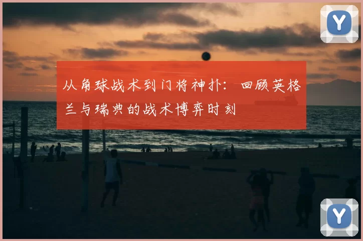 从角球战术到门将神扑:回顾英格兰与瑞典的战术博弈时刻