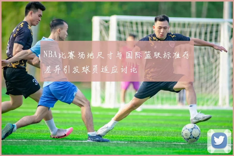 NBA比赛场地尺寸与国际篮联标准存差异引发球员适应讨论