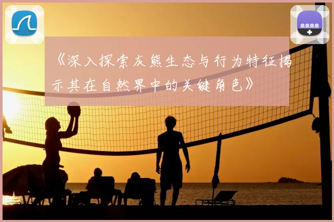 《深入探索灰熊生态与行为特征揭示其在自然界中的关键角色》