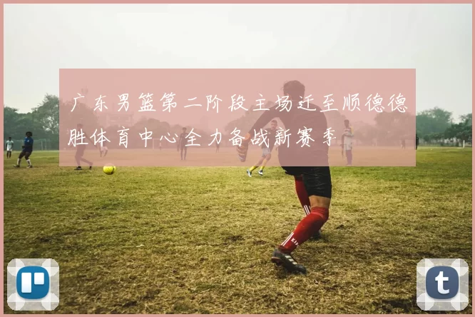 广东男篮第二阶段主场迁至顺德德胜体育中心全力备战新赛季