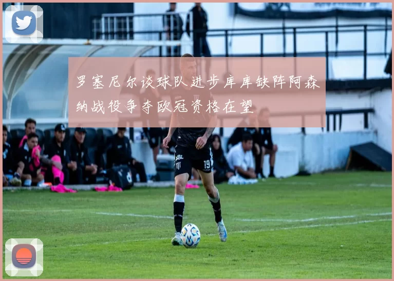 罗塞尼尔谈球队进步库库缺阵阿森纳战役争夺欧冠资格在望