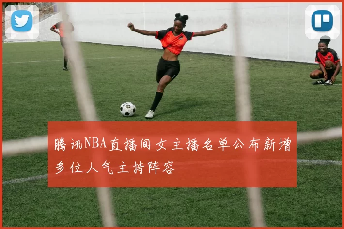 腾讯NBA直播间女主播名单公布新增多位人气主持阵容