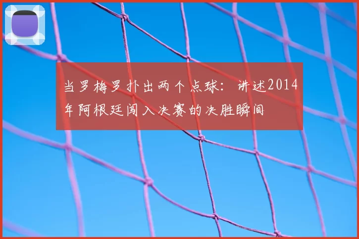 当罗梅罗扑出两个点球：讲述2014年阿根廷闯入决赛的决胜瞬间