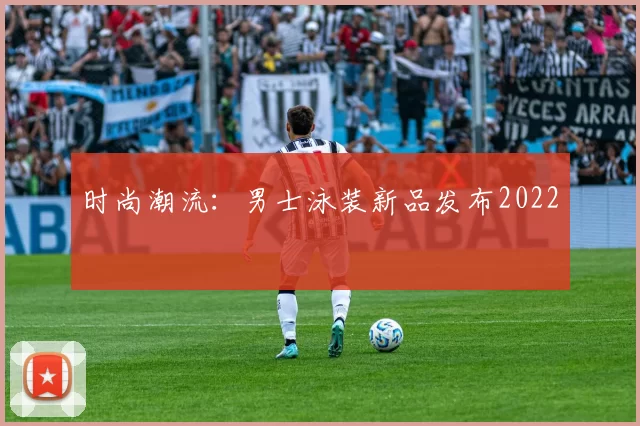 时尚潮流：男士泳装新品发布2022