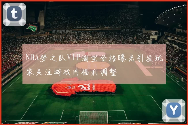 NBA梦之队VIP淘宝价格曝光引发玩家关注游戏内福利调整