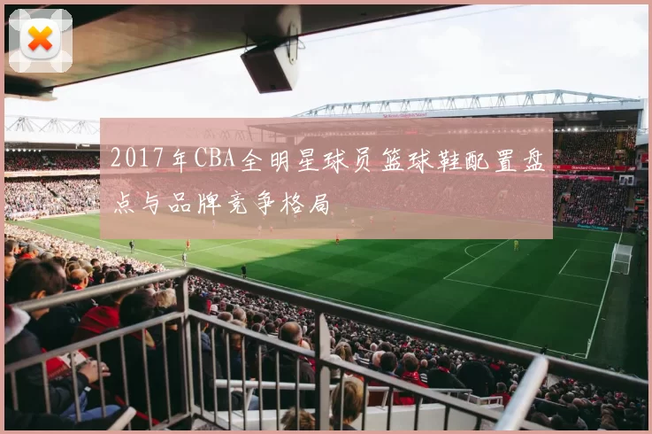 2017年CBA全明星球员篮球鞋配置盘点与品牌竞争格局