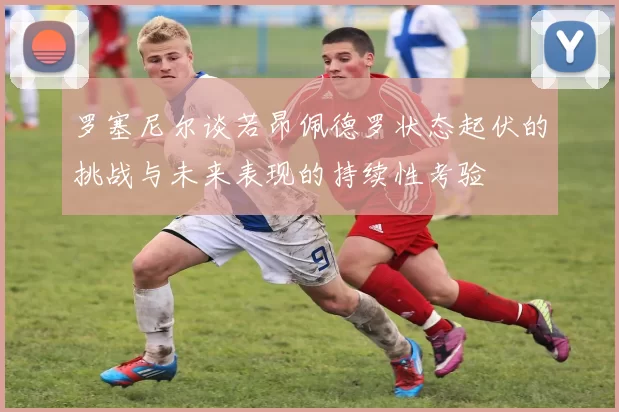 罗塞尼尔谈若昂佩德罗状态起伏的挑战与未来表现的持续性考验