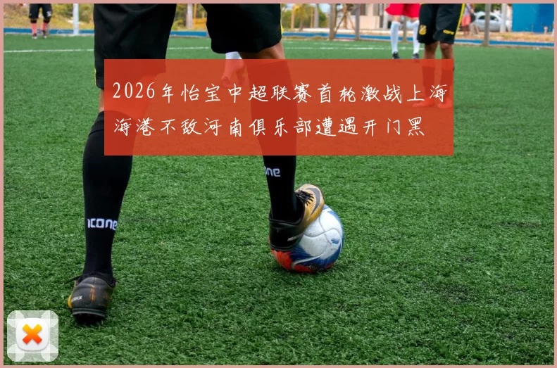 2026年怡宝中超联赛首轮激战上海海港不敌河南俱乐部遭遇开门黑