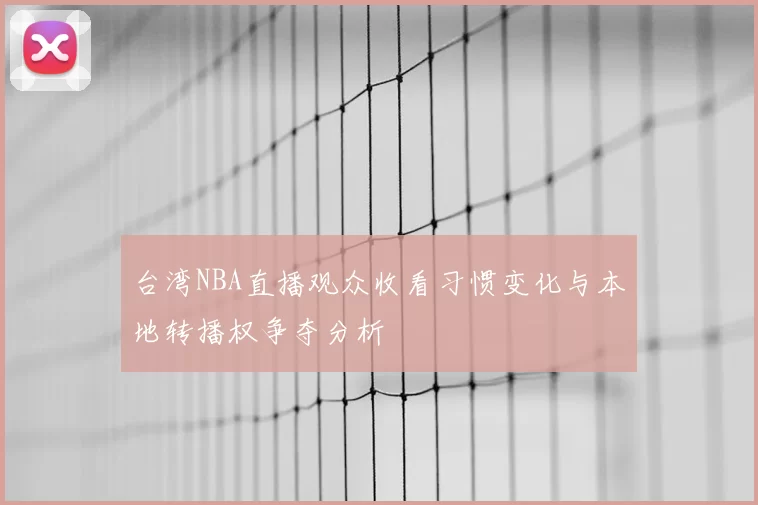 台湾NBA直播观众收看习惯变化与本地转播权争夺分析
