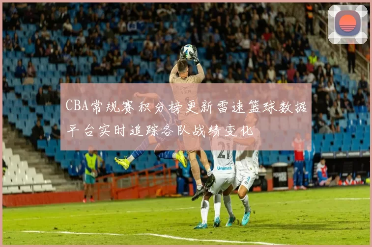 CBA常规赛积分榜更新雷速篮球数据平台实时追踪各队战绩变化