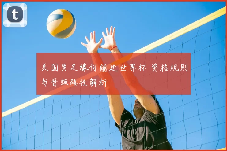美国男足缘何能进世界杯 资格规则与晋级路径解析