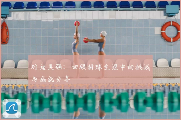 对话吴强：回顾排球生涯中的挑战与成就分享