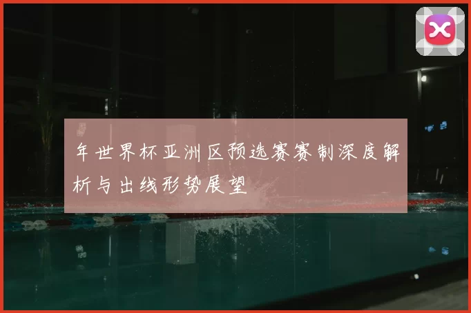 年世界杯亚洲区预选赛赛制深度解析与出线形势展望