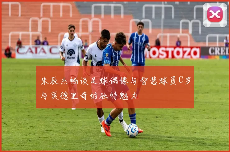 朱辰杰畅谈足球偶像与智慧球员C罗与莫德里奇的独特魅力