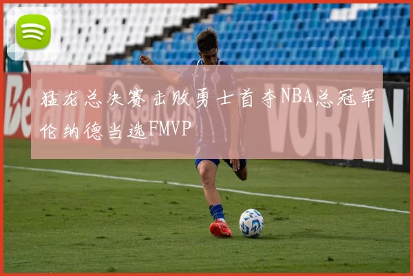 猛龙总决赛击败勇士首夺NBA总冠军伦纳德当选FMVP