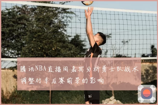 腾讯NBA直播间嘉宾分析勇士队战术调整对季后赛前景的影响